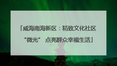 威海南海新区：精致文化社区“微光” 点亮群众幸福生活