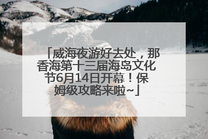 威海夜游好去处，那香海第十三届海岛文化节6月14日开幕！保姆级攻略来啦~