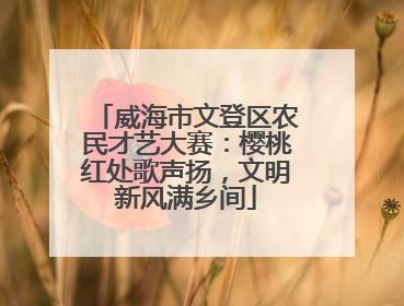 威海市文登区农民才艺大赛：樱桃红处歌声扬，文明新风满乡间