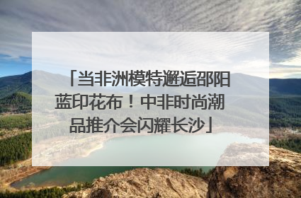 当非洲模特邂逅邵阳蓝印花布！中非时尚潮品推介会闪耀长沙