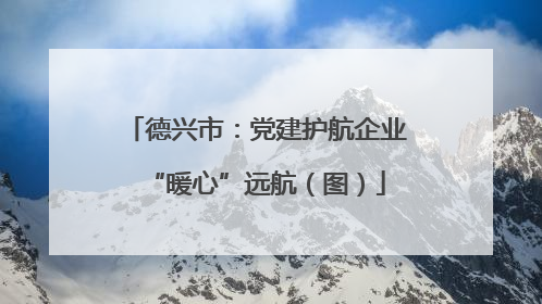 德兴市：党建护航企业“暖心”远航（图）