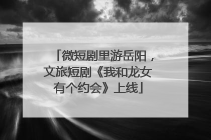微短剧里游岳阳，文旅短剧《我和龙女有个约会》上线