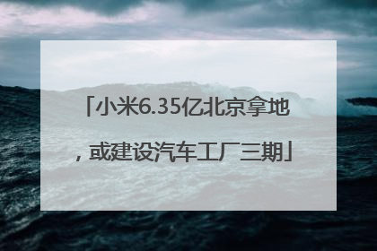 小米6.35亿北京拿地，或建设汽车工厂三期