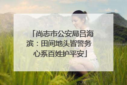 尚志市公安局吕海滨：田间地头皆警务 心系百姓护平安