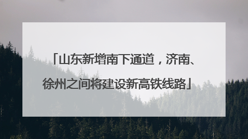 山东新增南下通道，济南、徐州之间将建设新高铁线路