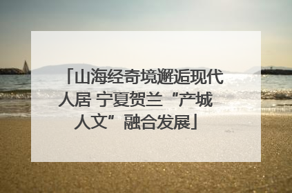山海经奇境邂逅现代人居 宁夏贺兰“产城人文”融合发展