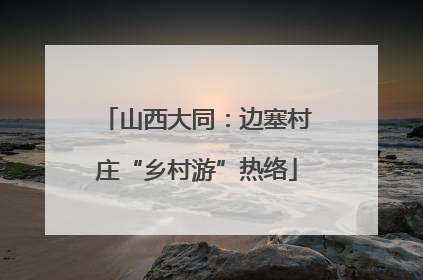 山西大同：边塞村庄“乡村游”热络