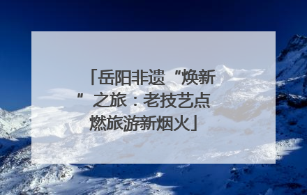 岳阳非遗“焕新”之旅：老技艺点燃旅游新烟火