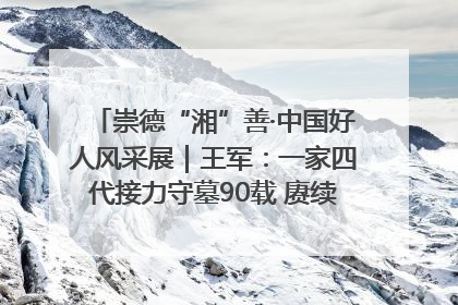 崇德“湘”善·中国好人风采展｜王军：一家四代接力守墓90载 赓续红色血脉践初心