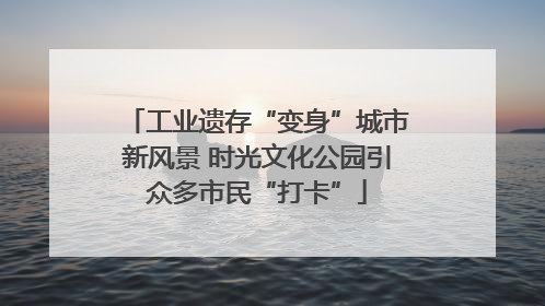 工业遗存“变身”城市新风景 时光文化公园引众多市民“打卡”