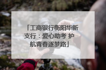 工商银行衡阳华新支行：爱心助考 护航青春逐梦路
