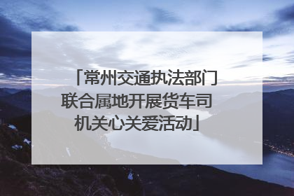 常州交通执法部门联合属地开展货车司机关心关爱活动