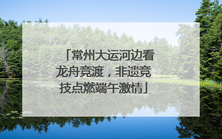 常州大运河边看龙舟竞渡，非遗竞技点燃端午激情