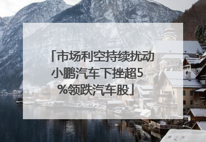 市场利空持续扰动 小鹏汽车下挫超5%领跌汽车股