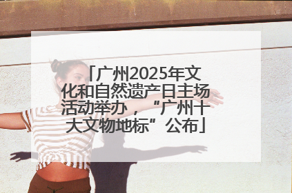 广州2025年文化和自然遗产日主场活动举办，“广州十大文物地标”公布