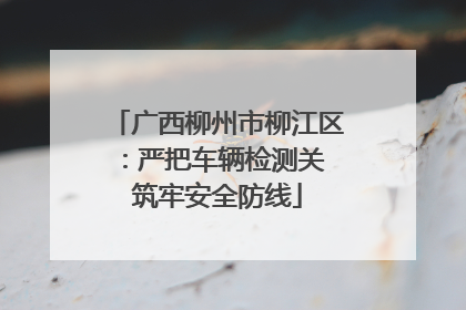 广西柳州市柳江区：严把车辆检测关 筑牢安全防线