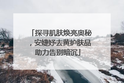 探寻肌肤焕亮奥秘，安婕妤去黄护肤品助力告别暗沉