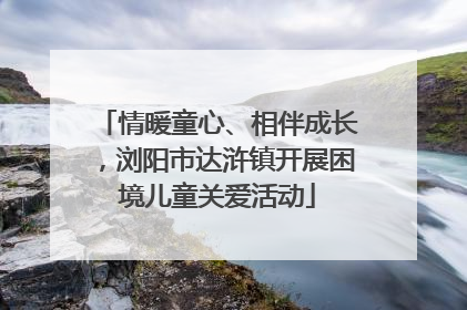 情暖童心、相伴成长，浏阳市达浒镇开展困境儿童关爱活动
