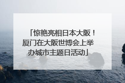 惊艳亮相日本大阪！厦门在大阪世博会上举办城市主题日活动