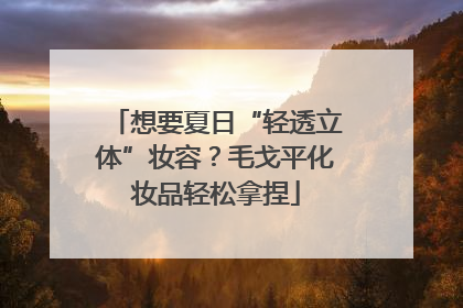 想要夏日“轻透立体”妆容？毛戈平化妆品轻松拿捏