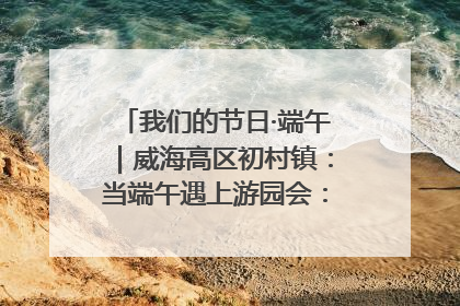 我们的节日·端午｜威海高区初村镇：当端午遇上游园会：来一场“粽”享欢乐的趣味冒险！