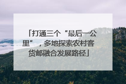 打通三个“最后一公里”，多地探索农村客货邮融合发展路径
