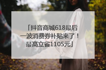 抖音商城618最后一波消费券补贴来了！最高立省1105元