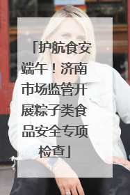 护航食安端午！济南市场监管开展粽子类食品安全专项检查