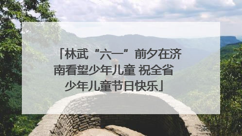 林武“六一”前夕在济南看望少年儿童 祝全省少年儿童节日快乐