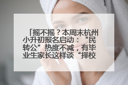 摇不摇？本周末杭州小升初报名启动：“民转公”热度不减，有毕业生家长这样谈“择校真相”……