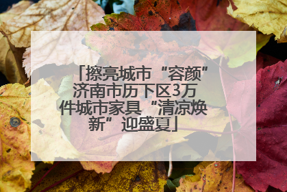 擦亮城市“容颜” 济南市历下区3万件城市家具“清凉焕新”迎盛夏