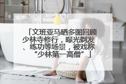 文班亚马晒多图回顾少林寺修行，曝光剃发、练功等场景，被戏称“少林第一高僧”