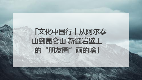 文化中国行丨从阿尔泰山到昆仑山 新疆岩壁上的“朋友圈”画的啥