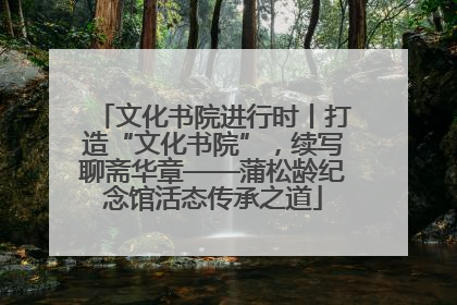 文化书院进行时丨打造“文化书院”，续写聊斋华章——蒲松龄纪念馆活态传承之道