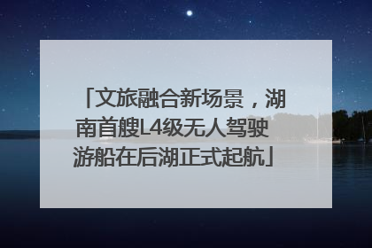 文旅融合新场景，湖南首艘L4级无人驾驶游船在后湖正式起航