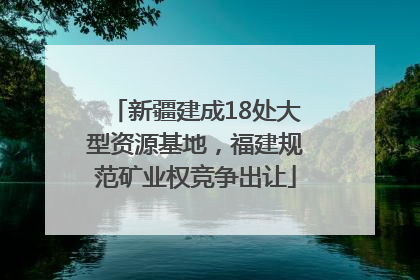 新疆建成18处大型资源基地，福建规范矿业权竞争出让
