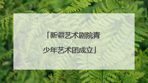 新疆艺术剧院青少年艺术团成立