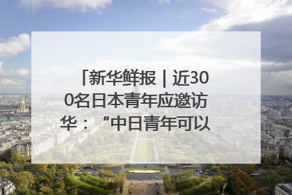 新华鲜报｜近300名日本青年应邀访华：“中日青年可以创造更好的未来”