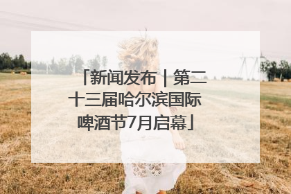 新闻发布｜第二十三届哈尔滨国际啤酒节7月启幕