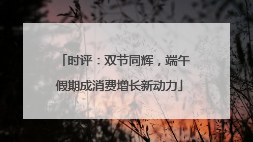 时评：双节同辉，端午假期成消费增长新动力