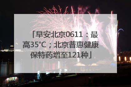 早安北京0611：最高35℃；北京普惠健康保特药增至121种