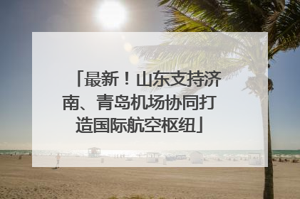 最新！山东支持济南、青岛机场协同打造国际航空枢纽