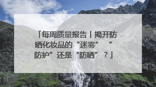 每周质量报告丨揭开防晒化妆品的“迷雾” “防护”还是“防晒”？