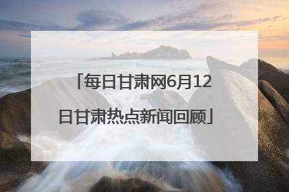每日甘肃网6月12日甘肃热点新闻回顾