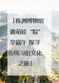 株洲博物馆邀萌娃“粽”享端午 探寻传统习俗文化之旅