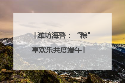 潍坊海警：“粽”享欢乐共度端午