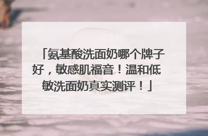 氨基酸洗面奶哪个牌子好，敏感肌福音！温和低敏洗面奶真实测评！