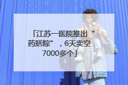 江苏一医院推出“药膳粽”，6天卖空7000多个