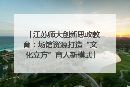 江苏师大创新思政教育：场馆资源打造“文化立方”育人新模式