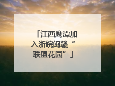 江西鹰潭加入浙皖闽赣“联盟花园”